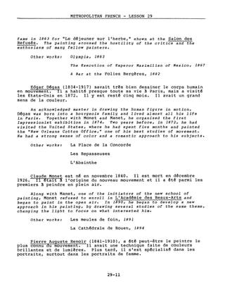 METROPOLITAN FRENCH - LESSON 29
fame in 1863 for "Le d~jeuner sur l'herbe," shown at the Salon des
Refus~s. The painting aroused the hostility of the critics and the
enthusiasm of many fellow painters.
Other works: Olympia, 1863
The Execution of Emperor Maximilian of Mexico, 1867
A Bar at the Folies Bergères, 1882
Edgar D~gas (1834-1917) savait très bien dessiner le corps humain
en mouvement. Il a habit~ presque toute sa vie à Paris, mais a visité
les Etats-Unis en 1872. Il Y est rest~ cinq mois. Il avait un grand
sens de la couleur.
An acknowledged master in drawing the human figure in motion,
D~gas was born into a bourgeois family and lived almost aIl his life
in Paris. Together with Monet and Manet, he organized the first
Impressionist exhibition in 1874. Two years before, in 1872, he had
visited the United States, where he had spent five months and painted
the "New Orleans Cotton Office," one of his best studies of movement.
He had a strong sense of co1or and a romantic approach to his subjects.
Other works: La Place de la Concorde
Les Repasseuses
L'Absinthe
Claude Monet est n~ en novembre 1840. Il est mort en décembre
1926. Il êtait â l'origine du nouveau mouvement et il a ~t~ parmi les
premiers à peindre en plein air.
Along with Manet, one of the initiators of the new school of
painting, Monet refused to enroll in L'Académie des Beaux-Arts and
began to paint in the open air. In 1890, he began to develop a new
approach in his painting, by drawing several studies of the same theme,
changing the light to focus on what interested him.
Other works: Les meules de foin, 1891
La Cathédrale de Rouen, 1894
Pierre Auguste Renoir (1841-1910), a ét~ peut-être le peintre le
plus connu du mouvement. Il avait une technique faite de couleurs
brillantes et de lumiêres. Plus tard, il s'est sp~cialisé dans les
portraits, surtout dans les portraits de femme.
29-11
 