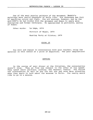 METROPOLITAN FRENCH - LESSON 29
--------------------- ._.....;;....---~--..:_--------------
One of the most popular painters of the movement, Renoir's
paintings were reaIIy snapshots of daily Iife. His technique Was full
of sparkling colors and light. His art evolved, however, and by the
mid-1880's he had broken with the movement and began to apply more
discipline and formaI technique. He specialized in portraits, mostly
of women.
Other works: La Loge, 1874
Portrait of Manet, 1875
Boating Party at Clinton, 1879
USING IT
You will now engage in conversation with your teacher, using the
mate rial in this lesson as a point of departure. Use your imagination!
SETTING
In the course of your dinner at the Gillettes, the conversation
doesn't stop. They go from one subject to the other at top speed.
They speak about politics, cooking, the weather, family. You follow
the conversation as weIl as you can but you pay even more attention
when they begin to talk about the museums in Paris. You really would
like to go to a museum.
29-12
 
