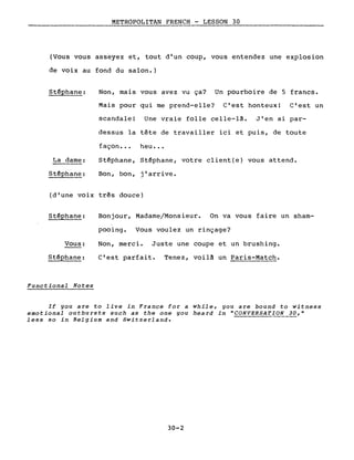 METROPOLITAN FRENCH - LESSON 30
(Vous vous asseyez et, tout d'un coup, vous entendez une explosion
de voix au fond du salon.)
Stéphane:
La dame:
Stéphane:
Non, mais vous avez vu ça? Un pourboire de 5 francs.
Mais pour qui me prend-elle? C'est honteux! C'est un
scandale! Une vraie folle celle-là. J'en ai par-
dessus la tête de travailler ici et puis, de toute
façon •.• heu ••.
Stéphane, Stéphane, votre client(e) vous attend.
Bon, bon, j'arrive.
(d'une voix très douce)
Stéphane:
Vous:
Stéphane:
Functional Notes
Bonjour, Madame/Monsieur. On va vous faire un sham-
pooing. Vous voulez un rinçage?
Non, merci. Juste une coupe et un brushing.
C'est parfait. Tenez, voilà un Paris-Match.
If you are to live in France for a while, you are bound to witness
emotional outbursts such as the one you heard in "CONVERSAT!ON 30,"
less so in Belgium and Switzerland.
30-2
 