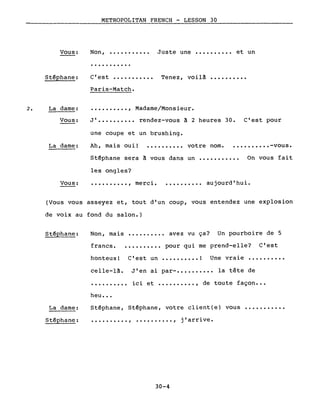 2.
Vous:
St~phane:
La dame:
Vous:
METROPOLITAN FRENCH - LESSON 30
Non, •..•••••••• Juste une •••••••••• et un
· .
C'est ••••••••••• Tenez, voilâ ••••••••••
Paris-Match •
•••••••••• , Madame/Monsieur.
J ••••••••••• rendez-vous à 2 heures 30. C'est pour
une coupe et un brushing.
La dame: Ah, mais oui! .......... votre nom. • ••••••••• -vous.
St~phane sera à vous dans un ••••••••••. On vous fait
les ongles?
Vous: ·........., merci. •••••••••• aujourd·hui.
(Vous vous asseyez et, tout d'un coup, vous entendez une explosion
de voix au fond du salon.)
Non, mais ••••.•••.• avez vu ça? Un pourboire de 5
francs ••••••.•••• pour qui me prend-elle? C'est
honteux! C'est un •••••.•••• ! Une vraie ..........
celle-là.
·.........
heu •••
J'en ai par- •••••••••• la tête de
ici et •••••••••• , de toute façon •••
La dame:
Stéphane:
Stéphane, Stéphane, votre client(e) vous ••••.••.•••
.. .•••••••••• , •••••••••• , J arrl.ve.
30-4
 