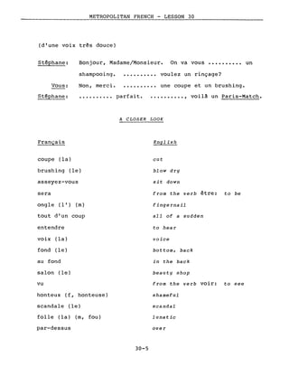 METROPOLITAN FRENCH - LESSON 30
(d'une voix très douce)
Bonjour, Madame/Monsieur. On va vous •••••••••• un
shampooing ••••••••••• voulez un rinçage?
Non, merci ••••••••••• une coupe et un brushing.
Stéphane:
Vous:
Stéphane: •••.•••••• parfait. ••••••••.• , voilà un Paris-Match •
Français
A CLOSER LOOK
English
coupe (la)
brushing (le)
asseyez-vous
sera
ong le (l') (m)
tout d'un coup
entendre
voix (la)
fond (le)
au fond
salon (le)
vu
honteux (f, honteuse)
scandale (le)
folle (la) (m, fou)
par-dessus
30-5
cut
blow dry
sit down
from the verb être: to be
fingernail
ail of a sudden
to hea r
voice
bottom, back
in the back
beauty shop
from the verb voir: to see
shameful
scandai
lunatic
over
 