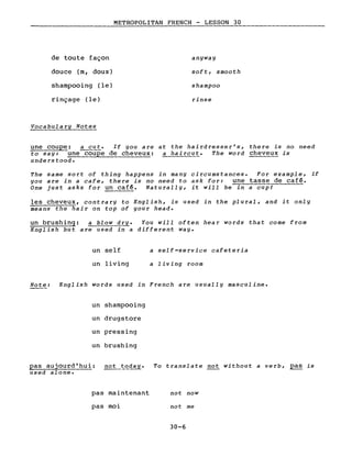 de toute façon
douce (m, doux)
shampooing (le)
rinçage (le)
Vocabula ry Notes
METROPOLITAN FRENCH - LESSON 30
anyway
soft, smooth
shampoo
rinse
une coupe: ~~. If you are at the hairdresser's, there is no need
to say: une c~upe de cheveux: a haircut. The word cheveux is
understood.
The same sort of thing happens in many circumstances. For example, if
you are in a cafe, there is no need to ask for: une tasse de café.
One just asks for un caf~. Naturally, it will be in a cup!
les cheveux, cont ra ry to English, is used in the pl u ral , and it only
means the hair on top of your head.
un brushing: a blow dry. You will often hea r words that come from
English but are used in a different way.
un self
un living
a self-service cafeteria
a living room
Note: English words used in French are usually masculine.
un shampooing
un drugstore
un pressing
un brushing
pas aujourd'hui: not ~~day.
used alone.
pas maintenant
pas moi
To translate not without a verb, ~ is
not now
not me
30-6
 