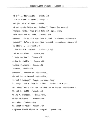 METROPOLITAN FRENCH - LESSON 30
Où a-t-il travaillé? (question)
Il a accepté le poste! (anger)
Mon patron a refusé! (anger)
Où est cette boîte aux lettres? (question anger)
Prenons rendez-vous pour demain? (question)
Vous avez les billets? (question)
Comment? Qu'est-ce que vous dites? (question surprise)
Comment? Qu'est-ce que vous faites? (question surprise)
En effet... (sarcastic)
Allez-donc à l'Opéra. (encouraging)
Faites un effort! (command)
Prenez un taxi! (command)
Allez travailler! (command)
Parlez français! (command)
Entrez! (command)
Comment allez-vous? (question)
Où est votre femme? (question)
Il est 3 heures? (question surprise)
La banque est à côté du cinéma. (matter of fact)
Le restaurant n'est pas en face de la gare. (impatient)
Où est le café? (question)
Voici M. Bertrand! (surprise)
Merci beaucoup. (happiness)
Je vois! (sarcastic)
Où habitez-vous? (question)
A quelle heure ouvre la banque? (question)
30-9
 