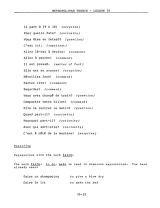 METROPOLITAN FRENCH - LESSON 30
Il part à 19 h 3D! (surprise)
Pour quelle date? (curiosity)
Vous êtes en retard? (question)
c'est ici. (impatient)
Allez là-bas à droite! (command)
Allez à gauche! (command)
Il est pressé. (matter of fact)
Elle est en avance! (surprise)
Réveillez Jean! (command)
Partez vite! (command)
Regardez! (command)
Vous avez changé de train? (question)
Compostez votre billet! (command)
Elle va rentrer ce matin? (question)
Quand part-il? (curiosity)
Pourquoi part-il? (curiosity)
Avec qui sort-elle? (curiosity)
C'est à côté de la machine! (surprise)
Exploring
Expressions with the verb faire:
The verb faire: to do, make is used in numerous expressions. You have
already seen:
faire un shampooing
faire le lit
to give a blow dry
to make the bed
30-10
 