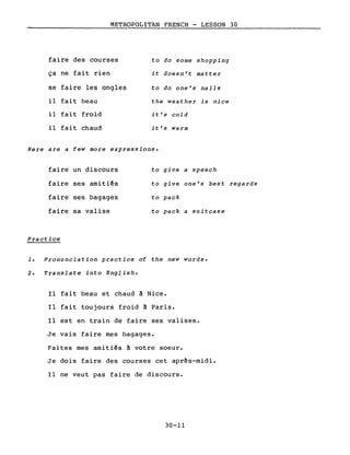 METROPOLITAN FRENCH - LESSON 30
faire des courses to do some shopping
ça ne fait rien it doesn't matter
se faire les ongles to do one's nails
il fait beau the weather is nice
il fait froid it's co1d
il fait chaud it's Warm
Here are a few more expressions.
faire un discours
faire ses amitiés
faire ses bagages
faire sa valise
Practice
to give a speech
to give one's best regards
to pack
to pack a suitcase
1. Pronunciation practice of the new words.
2. Translate into English.
Il fait beau et chaud à Nice.
Il fait toujours froid à Paris.
Il est en train de faire ses valises.
Je vais faire mes bagages.
Faites mes amitiés à votre soeur.
Je dois faire des courses cet apr~s-midi.
Il ne veut pas faire de discours.
30-11
 