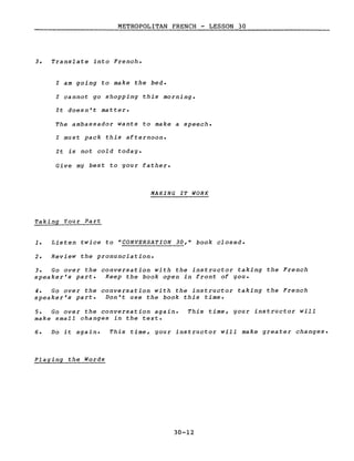 METROPOLITAN FRENCH - LESSON 30
3. Translate into French.
l am going to make the bed.
l cannot go shopping this morning.
It doesn't matter.
The ambassador wants to make a speech.
l must pack this afternoon.
It is not cold today.
Give my best to your father.
MAKING IT WORK
Taking Your Part
1. Listen twice to "CONVERSATION 30," book closed.
2. Review the pronunciation.
3. Go over the conversation with the instructor taking the French
speaker's part. Keep the book open in front of you.
4. Go over the conversation with the instructor taking the French
speaker's part. Don't use the book this time.
5. Go over the conversation again.
make small changes in the texte
This time, your instructor will
6. Do it again. This time, your instructor will make greater changes.
Playing the Words
30-12
 