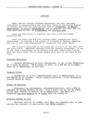 METROPOLITAN FRENCH - LESSON 30---------------_.
ACTIVITY
When leafing through European magazines, you will see many
references to personalities not very weIl known in the United States.
In France, you will see publications such as L'Express, Le Nouvel
Observateur, Le Point, paris-Match, and in Belgium, you will see the
same magazines as weIl as L'Evènement and Pourquoi pas.
Here are sorne notes to acquaint you with a few well-known
personalities.
Read the notes and ask your teacher about anything you don't
understand. Go through a few copies of a French or Belgian magazine
and try to find some photographs to illustrate the notes below.
The V.I.P.'s described in the notes are V.I.P.'s of the late 70's
and early 80's. Important personalities are quickly forgotten. If you
do not find a photograph to illustrate this mini "who's who," write
your own notes about two or three people very much in the news at the
time.
François Mitterand
- Premier secrétaire du Parti Socialiste, il est un des fondateurs
de l'union de gauche. Né à Jarnac en 1916, il a été élu à la prési-
dence de la République en mai 1981.
Jacques Chirac
- Secrétaire du R.P.R. (Rassemblement pour la République), il a
été député de la Corrèze. Ancien premier ministre, il est maintenant
premier maire de Paris.
Simone de Beauvoir
Professeur de philosophie, philosophe-écrivain, elle a été la
compagne de Sartre pendant 50 ans. Elle a écrit sur sa vie de femme,
sa vie avec Sartre, la Guerre, et sa génération. Les deux ont
fréquenté Aux Deux Magots et le Flore dans les années 50.
Brigitte Bardot ou B.B.
- Ancienne actrice de cinéma, elle mène une campagne pour la pro-
tection des animaux, en particulier des bébés phoques.
30-13
 
