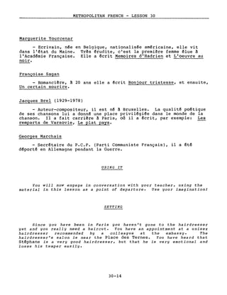 METROPOLITAN FRENCH - LESSON 30
Marguerite Yourcenar
- Ecrivain, née en Belgique, nationalisée américaine, elle vit
dans l'état du Maine. Tr~s érudite, c'est la première femme élue ~
l'Académie Française. Elle a écrit Memoires d'Hadrien et L'oeuvre au
noir.
Françoise Sagan
- Romancière, ~ 20 ans elle a écrit Bonjour tristesse, et ensuite,
Un certain sourire.
Jacgues Brel (1929-l978)
- Auteur-compositeur, il est né ~ Bruxelles. La qualité poétique
de ses chansons lui a donné une place privilégiée dans le monde de la
chanson. Il a fait carrière à Paris, où il a écrit, par exemple: Les
remparts de Varsovie, Le plat pays.
Georges Marchais
- Secrétaire du P.C.F. (Parti Communiste Français), il a été
déporté en Allemagne pendant la Guerre.
USING IT
You will now engage in conversation with your teacher, using the
material in this lesson as a point of departure. Use your imagination!
SETTING
Since you have been in Paris you haven't gone to the hairdresser
yet and you really need a haircut. You have an appointment at a unisex
hairdresser recommended by a colleague at the embassy. The
hairdresser's salon is near the Place des Ternes. You have heard that
Stéphane is a very good hairdresser, but that he is very emotional and
loses his temper easily.
30-14
 