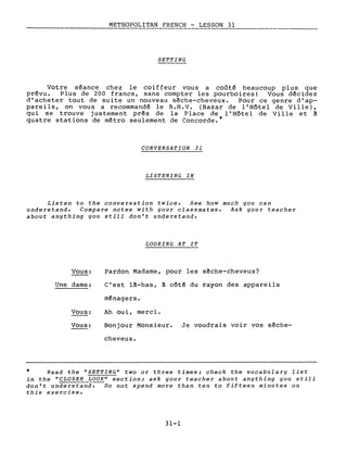 ____~ :..:.M=_E.=..T.:..:RO.::..=...PO.=..LITAN FRENCH - LES_S_O_N_3_l _
SETTING
Votre séance chez le coiffeur vous a coûté beaucoup plus que
prévu. Plus de 200 francs, sans compter les pourboires! Vous décidez
d'acheter tout de suite un nouveau sèche-cheveux. Pour ce genre d'ap-
pareils, on vous a recommandé le B.H.V. (Bazar de l'Hôtel de Ville),
qui se trouve justement pr~s de la Place de l' Hôtel de Ville et â
quatre stations de métro seulement de Concorde.*
CONVERSATION 31
LISTENING IN
Listen to the conversation twice. See how much you can
understand. Compare notes with your classmates. Ask your teacher
about anything you still don't understand.
LOOKING AT IT
Vous:
Une dame:
Vous:
Vous:
Pardon Madame, pour les sèche-cheveux?
c'est l~-bas, ~ côté du rayon des appareils
ménagers.
Ah ou i, merc i •
Bonjour Monsieur. Je voudrais voir vos sèche-
cheveux.
* Read the USETTING U two or three times; check the vocabulary list
in the uCLOSER LOOKU section; ask your teacher about anything you still
don't understand. Do not spend more than ten to fifteen minutes on
this exercise.
31-1
 