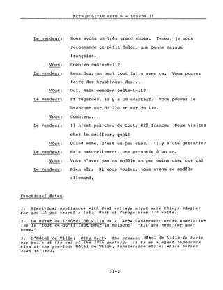 Le vendeur:
Vous:
Le vendeur:
Vous:
Le vendeur:
Vous:
Le vendeur:
Vous:
Le vendeur:
Vous:
Le vendeur:
Functional Notes
METROPOLITAN FRENCH - LESSON 31._--_._---------_._---
Nous avons un très grand choix. Tenez, je vous
recommande ce petit Calor, une bonne marque
française.
Combien coûte-t-il?
Regardez, on peut tout faire avec ça. Vous pouvez
faire des brushings, des •••
Oui, mais combien coûte-t-il?
Et regardez, il y a un adapteur. Vous pouvez le
brancher sur du 220 et sur du 110.
Combien •••
Il n'est pas cher du tout, 420 francs. Deux visites
chez le coiffeur, quoi!
Quand même, c'est un peu cher. Il y a une garantie?
Mais naturellement, une garantie d'un an.
Vous n'avez pas un modèle un peu moins cher que ça?
Bien sûr. Si vous voulez, nous avons ce modèle
allemand.
1. Electrical appliances with dual voltage might make things simpler
for you if you travel a lot. Most of Europe uses 220 volts.
2. Le Bazar de l'Hôtel de Ville is a large department store specializ-
ing in "tout ce qu'il faut pour la maison:" "aIL you need for your
home."
3. L'Hôtel de Ville: City Hall. The present Hôtel de Ville in Paris
was built at the end of the"-r9th century. It is an elegant reproduc-
tion of the previous Hôtel de Ville, Renaissance style, which burned
down in 1871.
31-2
 