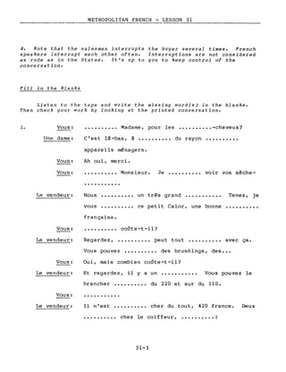 METROPOLITAN FRENCH - LESSON 31
4. Note that the salesman interrupts the buyer several times. French
speakers interrupt each other often. Interruptions are not considered
as rude as in the States. It's up to you to keep control of the
conversation.
Fill in the Blanks
Listen to the tape and write the missing word(s) in the blanks.
Then check your work by looking at the printed conversation •
1. Vous:
Une dame:
Vous:
Vous:
•••••••••• Madame, pour les •••••••••• -cheveux?
C'est là-bas, à •••••••••• du rayon ••••••••••
appareils ménagers.
Ah oui, merci.
•••••••••• Monsieur. Je •••••••••• voir vos sèche-
...........
Le vendeur: Nous
vous
..........
..........
un très grand •••••••••••
ce petit Calor, une bonne
Tenez, je
..........
Vous:
Le vendeur:
Vous:
Le vendeur:
Vous:
Le vendeur:
française.
coûte-t-il?
Regardez, •••••••••• peut tout •••••••••• avec ça.
Vous pouvez •••••••••• des brushings, des •••
Oui, mais combien coûte-t-il?
Et regardez, il y a un ••••••••••• Vous pouvez le
brancher •••••••••• du 220 et sur du 110.
Il n'est •••••••••• cher du tout, 420 francs. Deux
•••••••••• chez le coiffeur, •••••••••• !
31-3
 