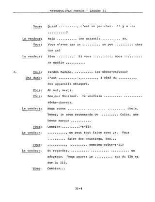 VOUS:
METROPOLITAN FRENCH - LESSON 31
Quand ••••••.•.. , c'est un peu cher.
• • • • • • • • • . ?
Il Y a une
Vous n'avez pas un •••••••••• un peu •••••••••• cher
Le vendeur:
Vous:
Mais .........., une garantie •••••••.•• an.
2.
Le vendeur:
Vous:
Une dame:
que ça?
Bien ••••.••••• Si vous •••••••••• , nous ••••.•••••
ce modêle ••.••..•...
Pardon Madame, •...•.•••• les sêche-cheveux?
C'est ••••..•••• - •••.••...• , à côté du ••.•••.•..
Je voudrais ••••••••••
VOUS:
Vous:
des appareils ménagers.
Ah ou i, merc i.
Bonjour Monsieur.
s~che-cheveux.
..........
Le vendeur: Nous avons •••••••••• . . • • • • • • • . .• choix.
Vous:
Le vendeur:
Tenez, je vous recommande ce •••••••••• Calor, une
bonne marque •••••••••••
Combien ••••••.••• -t-il?
•••••••••• , on peut tout faire avec ça. Vous
••••.••••. faire des brushings, des •••
Et regardez, •••••••••••••••••••••••••••••• un
adapteur. Vous pouvez le •••••••••• sur du 220 et
sur du 110.
Combien •••
Vous:
Le vendeur:
Vous:
.........., •••••••••• combien coûte-t-il?
31-4
 