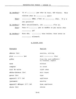Le vendeur:
~ETROPOLITAN FRENCH - LESSON 31
Il n' •••••••••• pas cher du tout, 420 francs. Deux
visites chez le •••••••••• , quoi!
Vous:
Le vendeur:
•••••••••• même, c'est un •••••••••• cher.
une garantie?
Mais naturellement, une •••••••••• d'un an.
Il Y a
Vous: Vous ni •••••••.•• pas un modèle un peu moins cher
• • • • • • • • •• ça?
Le vendeur: Bien sûr.
..........
..........
allemand •
vous voulez, nous avons ce
Français
séance (la)
A CLOSER LOOK
English
session, sitting
plus •••••••••• que
prévu
sans
compter
tout de suite
sèche-cheveux (le)
genre (le)
appare il (1 1) (m)
justement
appareil ménager (l') (m)
choix (le)
31-5
more •••••••••• than
from the verb prévoir:
to foresee, expect
without
to count
right away
hair dryer
type
appliance
exactly
home appliance
choice
 