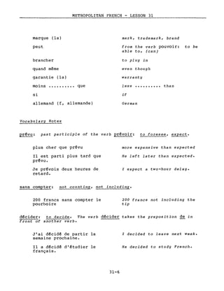 marque (la)
peut
brancher
quand même
METROPOLITAN FRENCH - LESSON 31
mark, trademark, brand
from the verb pouvoir: to be
able to, (can)
to plug in
even though
warrant ygarantie (la)
moins •••••••••• que
si
less
if
.......... than
allemand (f, allemande)
Vocabulary Notes
German
prévu: past participle of the verb prévoir: to foresee, expect.
plus cher que prévu
Il est parti plus tard que
prévu.
Je prévois deux heures de
retard.
more expensive than expected
He left later than expected.
l expect a two-hour delay.
sans compter: not counting, not including.
200 francs sans compter le
pourboire
200 francs not including the
tip
décider: to decide. The verb décider takes the preposition de in
front of another verbe
J'ai décidé de partir la
semaine prochaine.
Il a décidé d'étudier le
français.
31-6
l decided to leave next week.
He decided to study French.
 