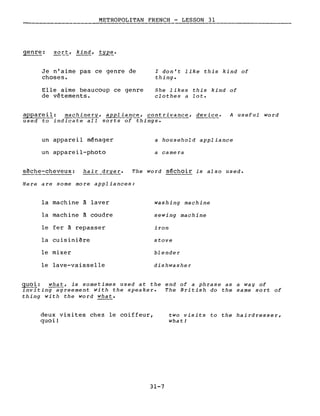 METROPOLITAN FRENCH - LESSON 31
------------------
genr~: sort, kind, typ~.
Je n'aime pas ce genre de
choses.
Elle aime beaucoup ce genre
de vêtements.
l don't like this kind of
thing.
She likes this kind of
clothes a lot.
appareil: machinery, appliance, contrivance, device. A useful word
used to indicate ail sor~of~hings.
un appareil ménager
un appareil-photo
sèche-cheveux: hair dryer.
a household appliance
a camera
The word séchoir is also used.
Here are some more appliances:
la machine à laver washing machine
la machine à coudre sewing machine
le fer à repasser iron
la cuisinière stove
le mixer blender
le lave-vaisselle dishwasher
guo~: what, is sometimes used at the end of a phrase as a way of
inviting agreement with the speaker. The British do the same sort of
thing with the word what.
deux visites chez le coiffeur,
quoi!
31-7
two visits to the hairdresser,
what!
 