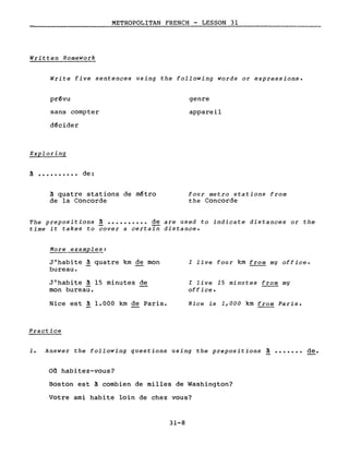 METROPOLITAN FRENCH - LESSON 31
Written Homework
Write five sentences using the following words or expressions.
prévu
sans compter
d~cider
Exploring
à •••••••••• de:
à quatre stations de métro
de la Concorde
genre
appareil
four Metro stations from
the Concorde
The prepositions à •••••••••• de are used to indicate distances or the
time it takes to cover a certain distance.
More examples:
J'habite à quatre km de mon
bureau.
J'habite à 15 minutes de
mon bureau.
Nice est à 1.000 km de Paris.
Practice
l live four km from my office.
l live 15 minutes from my
office.
Nice is 1,000 km from Paris.
1. Answer the following questions using the prepositions à
on habitez-vous?
Boston est à combien de milles de Washington?
Votre ami habite loin de chez vous?
31-8
de.
 