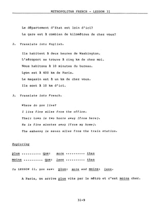 METROPOLITAN FRENCH - LESSON 31
Le département d'Etat est loin d'ici?
La gare est à combien de kilomètres de chez vous?
2. Translate into English.
Ils habitent à deux heures de Washington.
L'aéroport se trouve à cinq km de chez moi.
Nous habitons à 10 minutes du bureau.
Lyon est à 400 km de Paris.
Le magasin est à un km de chez vous.
Ils sont à 10 km d'ici.
3. Translate into French.
Where do you live?
l live five miles from the office.
Their town is two hours away (from here).
He is five minutes away (from my home).
The embassy is seven miles from the train station.
Exploring
plus •••••••••• que: mo re •••••••••• than
moins •••••••••• que: 1 ess •••••••••• than
In LESSON 11, you saw: plus: more and moins: less.
A Paris, on arrive plus vite par le métro et c'est moins cher.
31-9
 