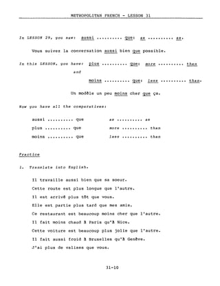 METROPOLITAN FRENCH - LESSON 31
In LESSON 29, you saW: aussi •••••••••• que: as •••••••••• as.
Vous suivez la conversation aussi bien que possible.
In this LESSON, you have: plus •••••••••• que: more •••••••••• than
and
moins •••••••••• que: l ess •••••••••• than.
Un modèle un peu moins cher ~ ça.
Now you have aIl the comparatives:
as •••••••••• asaussi •••••••••• que
plus •••••••••• que
moins •••••••••• que
Practice
1. Translate into English.
more
less
..........
..........
than
than
Il travaille aussi bien que sa soeur.
Cette route est plus longue que l'autre.
Il est arrivé plus tôt que vous.
Elle est partie plus tard que mes amis.
Ce restaurant est beaucoup moins cher que l'autre.
Il fait moins chaud à Paris qu'à Nice.
Cette voiture est beaucoup plus jolie que l'autre.
Il fait aussi froid à Bruxelles qu'à Genève.
J'ai plus de valises que vous.
31-10
 