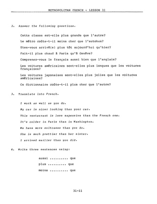 METROPOLITAN FRENCH - LESSON 31
-----, ,-------------------
2. Answer the following questions.
Cette classe est-elle plus grande que l'autre?
Le métro coûte-t-il moins cher que l'autobus?
Etes-vous arrivé(e) plus tôt aujourd'hui qu'hier?
Fait-il plus chaud à Paris qu'à Genève?
Comprenez-vous le français aussi bien que l'anglais?
Les voitures américaines sont-elles plus longues que les voitures
françaises?
Les voitures japonaises sont-elles plus jolies que les voitures
américaines?
Ce dictionnaire coûte-t-il plus cher que l'autre?
3. Translate into French.
l work as well as you do.
My car is nicer looking than your car.
This restaurant is less expensive than the French one.
It's colder in Paris than in Washington.
We have more suitcases than you do.
She is much prettier than her sister.
l arrived earlier than you did.
4. Write three sentences using:
aussi •••.•••••• que
plus •••••.•.•• que
moins •••..••.•• que
31-11
 