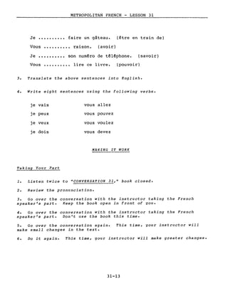 METROPOLITAN FRENCH - LESSON 31
Je •••••••••• faire un gâteau. (être en train de)
Vous •••••••••• raison. (avoir)
Je •••••••••• son numéro de téléphone. (savoir)
Vous .••••.•••• lire ce livre. (pouvoir)
3. Translate the above sentences into English.
4. Write eight sentences using the following verbs.
je vais vous allez
je peux vous pouvez
je veux vous voulez
je dois vous devez
MAKING IT WORK
Taking Your Part
1. Listen twice to "CONVERSATION 31," book closed.
2. Review the pronunciation.
3. Go over the conversation with the instructor taking the French
speaker's part. Keep the book open in front of gou.
4. Go over the conversation with the instructor taking the French
speaker's part. Don't use the book this time.
5. Go over the conversation again.
make small changes in the texte
This time, gour instructor will
6. Do it again. This time, gour instructor will make greater changes.
31-13
 