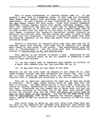 METROPOLITAN FRENCH
This is where differences in learning styles come in. If you
produce a word from an incomplete image, i t will come out distox::ted.
Some people work mostly with spellings (including their own mental
spellings). If such a person is then "corrected" by a teacher, he or
she m,ay simply repeat the word aloud. Since this student remembers
speIIIngs (vi suaI images) better than sounds (aud i tory images), how-
ever, oral repetition may weIl be a poor way to improve memory for
the word. Instead, or in addition, what such a person might also do
is look (either with the eyes or in the mind) at the previous incor-
rect image, translate the teacher's correction (either visually or
mentally) into written form, and then change the image in order to make
it more like the correction. Similarly, a person who works best with
the auditory component of the image may profit from reading a written
correction aloud.
There' s a principle of learning which says that when any bit of
behavior meets with success, that same bit of behavior will become
more likely to take place in the future. (The psychological term for
this is "reinforcement.") But the thing that gets strengthened by
success is exactly what we do, and nothing else.
This app1ies to our efforts to master a word. Regardless of our
differences in 1earning style, we are aIl capable of producing a word
from at least two sources:
(1) we may simply make an immediate copy (spoken or written) of
a model that someone else has just provided for us, or
(2) we may work from our own image of the word.
Whenever we get the word right by drawing on our image of it, that
image becomes stronger and more accessible for future use. But if we
get i t right merely by repeating after the teacher, then the only
behavior that is rewarded and reinforced is the act of repetition.
This has an important implication for what you do when you study
by yourself. Don' t just repeat things aloud or copy them over and
over in writing. Let each repetition be a little test, which you can
verify or correct immediately by looking at the book or listening to
the tape. Flashcards are one common way of doing this, but you can
also cover sentences in the book, try to say them, then uncover them
to see for yourself what you got right and where you still need to
work on your image of the sentence. You can do the same thing with
tape by anticipating, that is by stopping the machine before a sen-
tence, trying to say the sentence, and then listening to how the tape
says it.
Even while class is going on, you will often find times when you
are able to try something out (perhaps on1y mentally) just before the
teacher gives it. Bere, too, you will be drawing on, filling out, and
xlvi
 