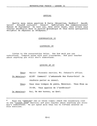 METROPOLITAN FRENCH - LESSON 32
SETTING
Quelle sera votre position à Paris (Bruxelles, Genève)? Secré-
taire? Attaché culturel? Consul? Spécialiste des communications?
Epouse de diplomate? En tout cas, dans cette leçon, nous allons vous
trouver secrétaire dans la section économique et vous serez quelquefois
obligé(e) de répondre au téléphone.*
CONVERSATION 32
LISTENING IN
Listen to the conversation twice. See how much you can
understand. Compare notes with your classmates. Ask your teacher
about anything you still don't understand.
LOOKING AT IT
Vous:
Un monsieur:
Vous:
Le monsieur:
Hello! Economie section, Mr. Johnson's office.
Allô? Comment? L'ambassade des Etats-Unis? Je
voudrais parler au consul.
Vous vous trompez de poste, Monsieur. Vous êtes au
35-08. Vous appelez de l'extérieur?
Oui, de mon bureau, au Quai.
* Read the "SETTING" two or three times; check the vocabulary list
in the "CLOSER LOOK" section; ask your teacher about anything you still
don't understand. Do not spend more than ten to fifteen minutes on
this exercise.
32-1
 