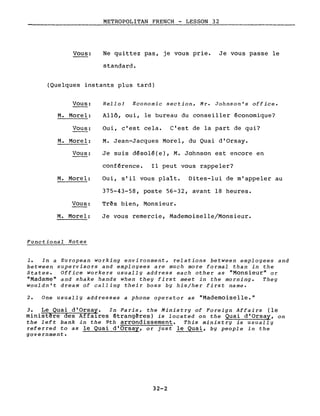 Vous:
METROPOLITAN FRENCH - LESSON 32
Ne quittez pas, je vous prie. Je vous passe le
standard.
(Quelques instants plus tard)
Vous:
M. Morel:
Vous:
M. Morel:
Vous:
Hello! Economie section, Mr. Johnson's office.
Allô, oui, le bureau du conseiller économique?
Oui, c'est cela. C'est de la part de qui?
M. Jean-Jacques Morel, du Quai d'Orsay.
Je suis désolé(e), M. Johnson est encore en
conférence. Il peut vous rappeler?
M. Morel:
Vous:
M. Morel:
Functional Notes
Oui, s'il vous plaît. Dites-lui de m'appeler au
375-43-58, poste 56-32, avant 18 heures.
Très bien, Monsieur.
Je vous remercie, Mademoiselle/Monsieur.
1. In a European working environment, relations between employees and
between supervisors and empIoyees are mueh more formaI than in the
States. Office workers usually address each other as "Monsieur" or
"Madame" and shake hands when they first meet in the morning. They
wouldn't dream of ealling their boss by his/her first name.
2. One usually addresses a phone operator as "Mademoiselle."
3. Le Quai d'Orsay. In Paris, the Ministry of Foreign Affairs (le
minist~re des Affaires étrangères) is located on the Quai d'Orsay, on
the left bank in the 9th arrondissement. This ministry is usually
referred to as le Quai d'Orsay, or just le Quai, by people in the
government.
32-2
 