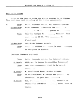 METROPOLITAN FRENCH - LESSON 32,-----
Fill in the Blanks
Listen to the tape and write the missing word(s) in the blanks.
Then check gour work bg looking at the printed conversation.
1. Vous:
Un monsieur:
Vous:
Le monsieur:
Vous:
Hello! Economie section, Mr. Johnson's office.
Allô? Comment? L'ambassade des •••••••••• -
•••••••••• ? Je •••••••••• parler au •••••••••••
Vous vous trompez de •••••••••• , Monsieur. Vous
•••••••••• au 35-08. Vous •••••••••• de
l'extérieur?
Oui, de mon bureau, au Quai.
•••••••••• quittez •••••••.•• , je vous •••••••••••
Je vous passe le standard.
(Quelques instants plus tard)
Vous:
M. Morel:
Hello! Economie section, Mr. Johnson's office.
Allô, oui, le bureau du conseiller économique?
Vous: Oui, c'est ........... C'est de la part de
M. Morel:
Vous:
• • . . • • . . . . ?
M. Jean-Jacques Morel, du Quai d'Orsay.
Je suis désolé(e), M. Johnson est •••••••••• en
conférence. Il peut vous •••••••••• ?
M. Morel: Oui, s'il .......... ........... Dites-lui de
m'appeler au 375-43-58, •••••••••• 56-32, avant 18
heures.
32-3
 