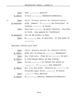 2.
Vous:
M. Morel:
Vous:
Un monsieur:
Vous:
Le monsieur:
Vous:
METROPOLITAN FRENCH - LESSON 32
Très •••••••••. , Monsieur.
Je vous •••••••••• , Mademoiselle/Monsieur.
Hello! Economie section, Mr. Johnson's office.
Allô? Comment? LI •••••••••• des Etats-Unis? Je
voudrais •••••••••• au consul.
Vous vous •••••••••• de poste, Monsieur. Vous êtes
au 35-08. Vous appelez de l'extérieur?
Oui, de mon bureau, au Quai.
Ne •••••••••• pas, je vous prie. Je vous passe le
...........
(Quelques instants plus tard)
Vous:
M. Morel:
Vous:
M. Morel:
Vous:
M. Morel:
Hello! Economie section, Mr. Johnson's office.
Allô, oui, le bureau du •••••••••• économique?
Oui, clest cela. Clest de la •••••••••• de qui?
M. Jean-Jacques Morel, du Quai d'Orsay.
Je suis •••••••••• , M. Johnson est encore en
••••••••••• Il •••••••••• vous rappeler?
Oui, s'il vous plaît. Dites-lui de •••••••••• au
375-43-58, poste 56-32, •••••••••• 18 heures.
Vous: .......... bien, Monsieur.
M. Morel: Je •••••••••• remercie, Mademoiselle/Monsieur.
32-4
 
