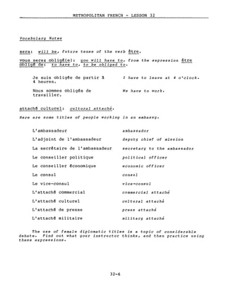 METROPOLITAN FRENCH - LESSON 32
Vocabulary Notes
sera: will be, future tense of the verb être.
vous serez obligé(e): you will have to, from the expression être
obligé de: to have to, to be obliged to.
Je suis obligée de partir à
4 heures.
Nous sommes obligés de
travailler.
attaché culturel: cultural attaché.
l have to leave at 4 o'clock.
We have to work.
Here are some titles of people working in an embassy.
L'ambassadeur
L'adjoint de l'ambassadeur
La secrétaire de l'ambassadeur
Le conseiller politique
Le conseiller économique
Le consul
Le vice-consul
L'attaché commercial
L'attaché culturel
L'attaché de presse
L'attaché militaire
ambassador
deputy chief of mission
secretary to the ambassador
political officer
economic officer
consul
vice-consul
commercial attaché
cultural attaché
press attaché
military attaché
The use of female diplomatie titles is a topic of considerable
debate. Find out what your instructor thinks, and th en practice using
these expressions.
32-6
 
