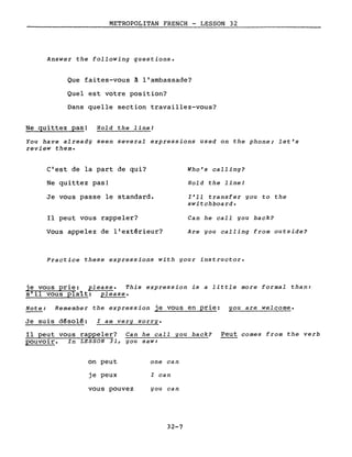 METROPOLITAN FRENCH - LESSON 32
Answer the following questions.
Que faites-vous ~ l'ambassade?
Quel est votre position?
Dans quelle section travaillez-vous?
Ne quittez pas! Hold the lineI
You have already seen several expressions used on the phone; let's
review them.
C'est de la part de qui?
Ne quittez pas!
Je vous passe le standard.
Il peut vous rappeler?
Vous appelez de l'extérieur?
Who's calling?
Hold the line!
l'll transfer you to the
switchboard.
Can he calI you back?
Are you calling from outside?
Practice these expressions with your instructor.
je vous prie: please. This expression is a little more formaI than:
s'il vous plaît: please.
Note: Remember the expression je vous en prie: you are welcome.
Je suis d~solé: l am very sorry.
Il peut vous rappeler? Can he calI you back? Peut comes from the verb
pouvoir. In LESSON 31, you saw:
on peut
je peux
vous pouvez
one can
l can
you can
32-7
 