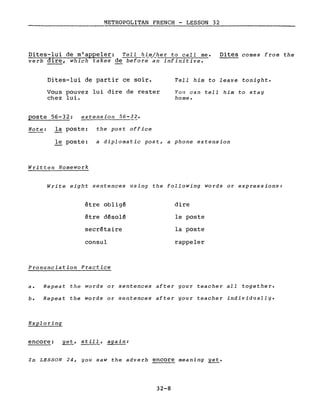METROPOLITAN FRENCH - LESSON 32
Dites-lui de m'appeler: Tell him/her to calI me.
verb dire, which takes de beforë-an infinitive.
Dites comes from the
Dites-lui de partir ce soir.
Vous pouvez lui dire de rester
chez lui.
poste 56-32: extension 56-32.
Tell him to leave tonight.
You can tell him to stay
home.
Note: la poste: the post office
le poste: a diplomatie post, a phone extension
Written Homework
Write eight sentences using the following words or expressions:
être obligé
être désolé
secrétaire
consul
Pronunciation Practice
dire
le poste
la poste
rappeler
a. Repeat the words or sentences after your teacher aIL together.
b. Repeat the words or sentences after your teacher individually.
Exploring
encore: yet, still, again:
In LESSON 24, you saw the adverb encore meaning yet.
32-8
 