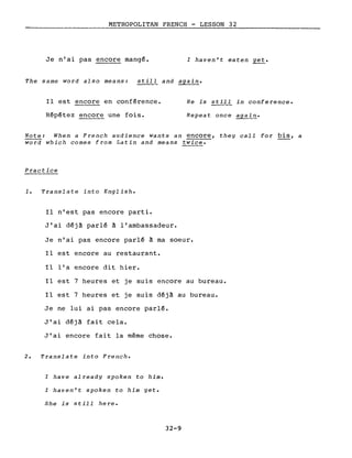 METROPOLITAN FRENCH - LESSON 32
Je n'ai pas encore mangé. l haven't eaten yet.
The same word also means: sti~~ and again.
Il est encore en conférence.
Répétez encore une fois.
He is still in conference.
Repeat once again.
Note: When a French audience wants an encore, they calI for bis, a
word which comes from Latin and means twice.
Practice
1. Translate into English.
Il n'est pas encore parti.
J'ai déjà parlé à l'ambassadeur.
Je n'ai pas encore parlé à ma soeur.
Il est encore au restaurant.
Il l'a encore dit hier.
Il est 7 heures et je suis encore au bureau.
Il est 7 heures et je suis déjà au bureau.
Je ne lui ai pas encore parlé.
J'ai déjà fait cela.
J'ai encore fait la même chose.
2. Translate into French.
l have already spoken to him.
l haven't spoken to him yet.
She is still here.
32-9
 
