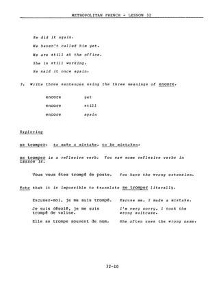METROPOLITAN FRENCH - LESSON 32
He did it again.
We haven't called him yet.
We are still at the office.
She is still working.
He said it once again.
3. Write three sentences using the three meanings of encore.
Exploring
encore
encore
encore
yet
still
again
se tromper: to make a mistake, to be mistaken:
se tromper is a reflexive verbe
LESSON 16.
You saw some reflexive verbs in
Vous vous êtes trompé de poste. You have the wrong extension.
Note that it is impossible to translate se tromper literal1y.
Excusez-moi, je me suis trompé.
Je suis désolé, je me suis
trompé de valise.
Elle se trompe souvent de nom.
32-10
Excuse me, I made a mistake.
l'm very sorry, I took the
wrong suitcase.
She often uses the wrong name.
 