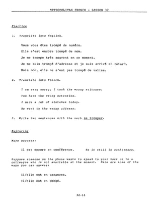 METROPOLITAN FRENCH - LESSON 32
Practice
1. Translate into English.
Vous vous êtes tromp~ de num~ro.
Elle s'est encore tromp~ de nom.
Je me trompe três souvent en ce moment.
Je me suis trompé d'adresse et je suis arriv~ en retard.
Mais non, elle ne s'est pas tromp~ de valise.
2. Translate into French.
l am very sorry, l took the wrong suitcase.
You have the wrong extension.
l made a lot of mistakes today.
He went to the wrong address.
3. Write two sentences with the verb se tromper.
Exploring
More excuses:
Il est encore en conf~rence. He is still in conference.
Suppose someone on the phone wants to speak to your boss or to a
colleague who is not available at the moment. Here are sorne of the
ways you can answer:
Il/elle est en vacances.
Il/elle est en congé.
32-11
 
