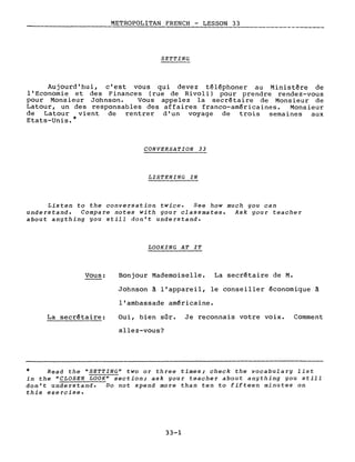 METROPOLITAN FRENCH - LESSON 33
----------------- ----
SET TING
Aujourd'hui, c'est vous qui devez téléphoner au Ministère de
l'Economie et des Finances (rue de Rivol i) pour prendre rendez-vous
pour Monsieur Johnson. Vous appelez la secrétaire de Monsieur de
Latour, un des responsables des affaires franco-américaines. Monsieur
de Latour vient de rentrer d'un voyage de trois semaines aux
Etats-Unis.*
CONVERSATION 33
LISTENING IN
Listen to the conversation twice. See how much you can
understand. Compare notes with your classmates. Ask your teacher
about anything you still don't understand.
LOOKING AT IT
Vous:
La secrétaire:
Bonjour Mademoiselle. La secrétaire de M.
Johnson à l'appareil, le conseiller économique à
l'ambassade américaine.
Oui, bien sûr. Je reconnais votre voix. Comment
allez-vous?
* Read the "SETTING" two or three times; check the vocabulary list
in the "CLOSER LOOK" section; ask your teacher about anything you still
don't understand. Do not spend more than ten to fifteen minutes on
this exercise.
33-1
 
