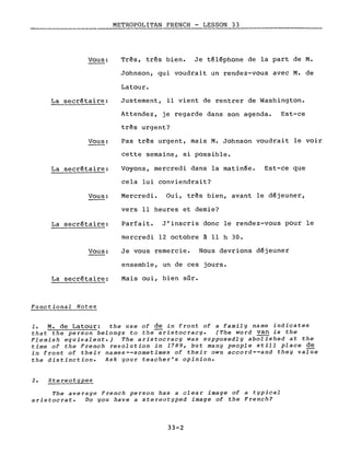 METROPOLITAN FRENCH - LESSON 33
----
Vous:
La secrétaire:
Vous:
La secrétaire:
Vous:
La secrétaire:
Vous:
La secrétaire:
Functiona1 Notes
Très, très bien. Je téléphone de la part de M.
Johnson, qui voudrait un rendez-vous avec M. de
Latour.
Justement, il vient de rentrer de Washington.
Attendez, je regarde dans son agenda. Est-ce
très urgent?
Pas très urgent, mais M. Johnson voudrait le voir
cette semaine, si possible.
Voyons, mercredi dans la matinée. Est-ce que
cela lui conviendrait?
Mercredi. Oui, très bien, avant le déjeuner,
vers Il heures et demie?
Parfait. J'inscris donc le rendez-vous pour le
mercredi 12 octobre à Il h 30.
Je vous remercie. Nous devrions déjeuner
ensemble, un de ces jours.
Mais oui, bien sûr.
1. M. de Latour: the use of de in front of a family name indicates
that the person belongs to the-aristocracy. (The word van is the
Flemish equivalent.) The aristocracy was supposedly abolished at the
time of the French revolution in 1789, but many people still place de
in front of their names--sometimes of their own accord--and they valUe
the distinction. Ask your teacher's opinion.
The average French person has a clear image of a typical
aristocrat. Do you have a stereotyped image of the French?
33-2
 