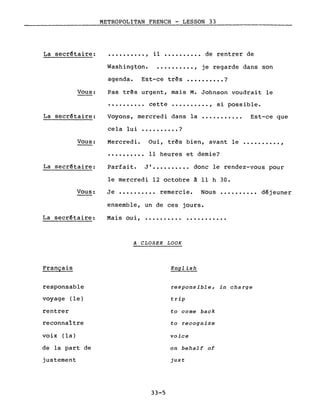 METROPOLITAN FRENCH - LESSON 33
La secr€taire: .........., il •••••••••• de rentrer de
Vous:
La secr~taire:
Washington •••.••••••• , je regarde dans son
agenda. Est-ce tr~s •••••••••• ?
Pas tr~s urgent, mais M. Johnson voudrait le
•••••••••• cette •••••••••• , si possible.
Voyons, mercredi dans la •••.•••••.. Est-ce que
cela lui •••••••••• ?
Vous: Mercredi.
..........
Oui, très bien, avant le •••••••••• ,
Il heures et demie?
La secr~taire:
Vous:
Parfait. JI •.•••••.•. donc le rendez-vous pour
le mercredi 12 octobre à Il h 30.
Je •••••••••• remercie. Nous •••••••••• déjeuner
ensemble, un de ces jours.
La secr€taire: Mais oui, .......... . .
Français
responsable
voyage (le)
rentrer
reconnaître
voix (la)
de la part de
justement
A CLOSER LOOK
English
responsible, in charge
trip
to come back
to recognize
voice
on behalf of
just
33-5
 