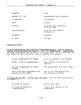 regarder
METROPOLITAN FRENCH - LESSON 33
-----
look
agenda (l') (m)
si possible
vers
inscris
nous devrions
ensemble
un jour
Vocabulary Notes
appointment book, calendar
if possible
around
from the verb inscrire:
to write down
from the verb devoir:
to have to
together
one day
un des responsables des affaires franco-américaines: one of those in
charge of Franco-American affairs. The word responsable: responsible
is a key word which can be used in different ways. It's a word you can
use where you don't know the title or position of someone.
Il est responsable du budget.
Tiens, voilà le responsable •••
Je suis responsable de cette
classe.
Elle n'est pas responsable des
actions de son frêre.
He is in charge of the budget.
Well, here's the person in
cha rge • ••
l'm responsible for this class.
She is not responsible for
her brother's actions.
il vient de rentrer: he has just returned. You saw this construction
in LESSON 17.
Il vient de partir.
Je viens de parler à
l'ambassadeur.
33-6
He has just left.
l have just spoken to the
ambassador.
 
