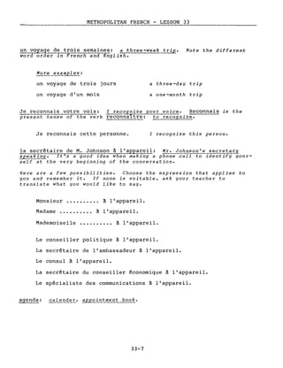 METROPOLITAN FRENCH - LESSON 33
un~age de trois semaines: a three-week trige Note the different
word order in French and English.
More examples:
un voyage de trois jours
un voyage d'un mois
a three-day trip
a one-month trip
Je reconnais votre voix: l recognize your voice. Reconnais is the
present tense of the verb reconna1tre: to recognize.
Je reconnais cette personne. l recognize this person.
la secrétaire de M. Johnson à l'appareil: Mr. Johnson's secretary
speakin~. It's a good idea when making a phone call to identify your-
self at the very beginning of the conversation.
Here are a few possibilities. Choose the expression that applies to
you and remember it. If none is suitable, ask your teacher to
translate what you would like to say.
Monsieur ••.••.•••• à l'appareil.
Madame ••.••••..• à l'appareil.
Mademoiselle •••••••.•• à l'appareil.
Le conseiller politique à l'appareil.
La secrétaire de l'ambassadeur à l'appareil.
Le consul à l'appareil.
La secrétaire du conseiller économique à l'appareil.
Le spécialiste des communications à l'appareil.
agenda: calendar, appo~~ment book.
]]-7
 