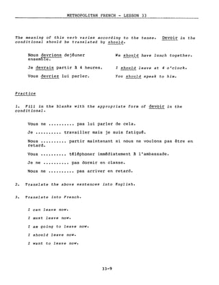 METROPOLITAN FRENCH - LESSON 33
The meaning of this verb varies according to the tense.
conditional should be translated by should.
Devoir in the
Nous devrions dejéuner
ensemble.
Je devrais partir à 4 heures.
Vous devriez lui parler.
Practice
We sho~~ have lunch together.
l should leave at 4 o'clock.
You should speak to him.
1. Fill in the b1anks with the appropriate form of devoir in the
conditional.
Vous ne •••••••••• pas lui parler de cela.
Je •••••••••• travailler mais je suis fatigué.
Nous ••••.••••• partir maintenant si nous ne voulons pas être en
retard.
Vous •••••••••• téléphoner immédiatement à l'ambassade.
Je ne ••.••••.•• pas dormir en classe.
Nous ne •••••••••• pas arriver en retard.
2. Translate the above sentences into English.
3. Translate into French.
l can 1eave now.
l must 1eave now.
l am going to 1eave now.
l should leave now.
l want to leave now.
33-9
 