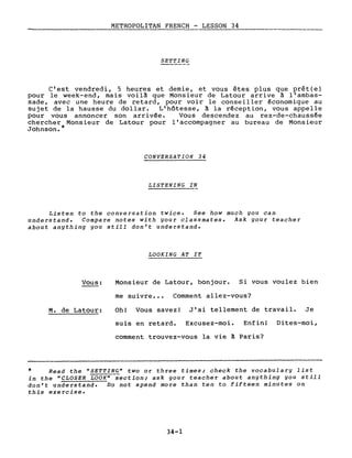 METROPOLITAN FRENCH - LESSON 34
SETTING
C'est vendredi, 5 heures et demie, et vous êtes plus que prêt(e)
pour le week-end, mais voilà que Monsieur de Latour arrive à l'ambas-
sade, avec une heure de retard, pour voir le conseiller économique au
sujet de la hausse du dollar. L'hôtesse, à la réception, vous appelle
pour vous annoncer son arrivée. Vous descendez au rez-de-chaussée
chercher Monsieur de Latour pour l'accompagner au bureau de Monsieur
Johnson. *
CONVERSATION 34
LISTENING IN
Listen to the conversation twice. See how much you can
understand. Compare notes with your classmates. Ask your teacher
about anything you still don't understand.
LOOKING AT IT
Vous:
M. de Latour:
Monsieur de Latour, bonjour. Si vous voulez bien
me suivre ••• Comment allez-vous?
Oh! Vous savez! J'ai tellement de travail. Je
suis en retard. Excusez-moi. Enfin! Dites-moi,
comment trouvez-vous la vie à Paris?
* Read the "SETTING" two or three times; check the vocabulary list
in the "CLOSER LOOK" section; ask your teacher about anything you still
don't understand. Do not spend more than ten to fifteen minutes on
this exercise.
34-1
 