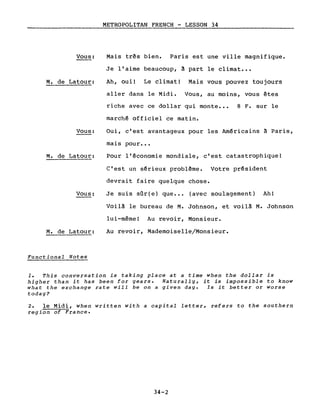 Vous:
M. de Latour:
Vous:
M. de Latour:
Vous:
M. de Latour:
Functional Notes
METROPOLITAN FRENCH - LESSON 34
Mais très bien. Paris est une ville magnifique.
Je l'aime beaucoup, ~ part le climat •••
Ah, oui! Le climat! Mais vous pouvez toujours
aller dans le Midi. Vous, au moins, vous êtes
riche avec ce dollar qui monte ••• 8 F. sur le
marchê officiel ce matin.
Oui, c'est avantageux pour les Amêricains à Paris,
mais pour •••
Pour l'êconomie mondiale, c'est catastrophique!
c'est un sêrieux problème. Votre président
devrait faire quelque chose.
Je suis sûr(e) que ••• (avec soulagement) Ah!
Voilà le bureau de M. Johnson, et voilà M. Johnson
lui-même! Au revoir, Monsieur.
Au revoir, Mademoiselle/Monsieur.
1. This conversation is taking place at a time when the dollar is
higher than it has been for years. Naturally, it is impossible to know
what the exchange rate will be on a given day. Is it better or worse
today?
2. le Midi, when written with a capital letter, refers to the southern
region of France.
34-2
 