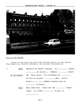 METROPOLITAN FRENCH - LESSON 34
-------------------~ ---..;.;:.;;...;.:;..~~~------------
Fi11 in the B1anks
Listen to the tape and write the missing word(s) in the b1anks.
Then check gour work bg looking at the printed conversation.
1. Vous: Monsieur de Latour, bonjour. Si •••••••••• voulez
• ••••••••• me suivre ••• Comment •••••••••• -vous?
M. de Latour: Oh! Vous savez! J'ai tellement de ...........
Je suis en retard • •••••••••• -moi. Enfin!
Vous:
Dites- •••••••••• , comment trouvez-vous la
•••••••••• à Paris?
Mais tr~s bien. Paris est une •••••••••• magni-
figue. Je l'aime •••••••••• , à part le
.............
34-3
 