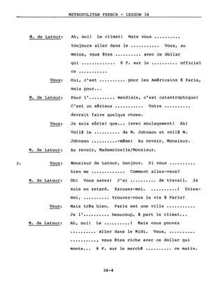 2.
M. de Latour:
Vous:
M. de Latour:
Vous:
M. de Latour:
Vous:
M. de Latour:
METROPOLITAN FRENCH - LESSON 34
Ah, ouil Le climatl Mais vous ••••••••••
toujours aller dans le ••••••••••• Vous, au
moins, vous êtes •••••••••• avec ce dollar
qui ••••••••••••• 8 F. sur le ••.••••••• officiel
ce •••••••••••
Oui, c'est •••••••••• pour les Américains à Paris,
mais pour •••
Pour l' •••••••••• mondiale, c'est catastrophique!
C'est un sérieux ••••••••••• Votre ••••••••••
devrait faire quelque chose.
Je suis sQr(e) que ••• (avec soulagement) Ah!
Voilà le •••••••••• de M. Johnson et voilà M.
Johnson •••••••••• -mêmel Au revoir, Monsieur.
Au revoir, Mademoiselle/Monsieur.
Monsieur de Latour, bonjour. Si vous ••••••••••
bien me ••••••••••••• Comment allez-vous?
Oh! Vous savez! J'ai •••••••••• de travail. Je
suis en retard. Excusez-moi ••••••••••• ! Dites-
moi, .......... trouvez-vous la vie à Paris?
Vous:
M. de Latour:
Mais três bien. Paris est une ville •••••••••••
Je l' •••••••••• beaucoup, à part le climat •••
Ah, oui! Le •••••••••• ! Mais vous pouvez
•••••••••• aller dans le Midi. Vous, ••••••••••
•••••••••• , vous êtes riche avec ce dollar qui
monte ••• 8 F. sur le marché •••••••••• ce matin.
34-4
 