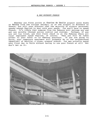 METROPOLITAN FRENCH - LESSON 1
A DAY WITHOUT FRENCH
Whether you first arrive at Charles de Gaulle airport (also known
as Roissy from the village nearby), or at the airport in Brussels or
Geneva, you will soon discover that the majority of airport personnel
speaks enough English to deal with your needs. You won't have to speak
French. It's likely that someone from the Embassy will welcome you and
get you qu ickl y through pol ice cont roI and customs. Perhaps, if you
are not too tired, you will f irst check in at the Embassy where aIl
local employees speak English, of course. Then you will be taken
ei ther to your hotel or to Embassy quarters. If you are going to
Paris, your temporary apartment will probabl y be in the neighborhood
(quartier) of Neuilly, a close, elegant suburb. You may actually spend
your first day in Paris without having to use your French at all! But
don't bet on it.
1-1
 