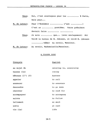 Vous:
M. de Latour:
METROPOLITAN FRENCH - LESSON 34
Oui, c'est avantageux pour les •••••••••• ~ Paris,
mais pour •••
Pour l'~conomie •••••••••• , c'est •••••••••• 1
C'est un •••••••••• problême. Votre président
devrait faire •••••••••••••••••••••
Vous: Je suis .......... que ••• (avec soulagement) Ah!
M. de Latour:
Français
Voilâ le bureau de M. Johnson, et voilâ M. Johnson
•••••••••• -même! Au revoir, Monsieur.
Au revoir, Mademoiselle/Monsieur.
A CLOSER LOOK
English
au sujet de
hausse (la)
hôtesse (l') (f)
appeler
annoncer
descendre
chercher
accompagner
suivre
tellement
enfin
vie (la)
34-5
relating to, concerning
rising
hostess
to calI
to announce
to go down
to look for
to accompany
to follow
so much
at last
life
 