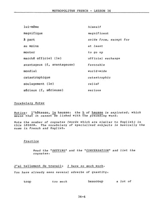 lui-même
magnifique
â part
au moins
monter
METROPOLITAN FRENCH - LESSON 34
himself
magnificent
aside from, except for
at least
to go up
marchê officiel (le)
avantageux (f, avantageuse)
mondial
catastrophique
soulagement (le)
sêrieux (f, sêrieuse)
Vocabulary Notes
official exchange
favorable
world-wide
catastrophic
relief
serious
Notice: l'hôtesse, la hausse: the h of hausse is aspirated, which
means that it cannot~e linked with the preceding word.
Note the number of cognates (words which are similar to English) in
this LESSON. The vocabulary of specialized subjects is basically the
same in French and English.
Practice
Read the "SETTING" and the "CONVERSATION" and list the
cognates.
J'ai tellement de travail: I have so much work.
You have already seen several adverbs of quantity.
trop too much
34-6
beaucoup a lot of
 