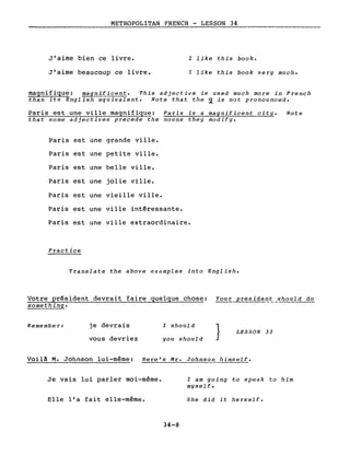 METROPOLITAN FRENCH - LESSON 34---------------_.
J'aime bien ce livre.
J'aime beaucoup ce livre.
l like this book.
l like this book very much.
magnifique: magnificent. This adjective is used much more in French
than its English equivalent. Note that the ~ is not pronounced.
Paris est une ville magnifique: Paris is a magnificent city. Note
that sorne adjectives precede the nouns they modify.
Paris est une grande ville.
Paris est une petite ville.
Paris est une belle ville.
Paris est une jolie ville.
Paris est une vie i Ile ·vi Ile •
Paris est une ville intêressante.
Paris est une ville extraordinaire.
Practice
Translate the above eXclmples into English.
Votre prêsident devrait faire quelque chose: Your presid~~~_should do
something.
Remernber: je devrais
vous devriez
l should
you should
} LESSON 33
Voilà M. Johnson lui-même: Here's Mr. Johnson himself.
Je vais lui parler moi-même.
Elle l'a fait elle-même.
34-8
l am going to speak to him
myself.
She did it herself.
 