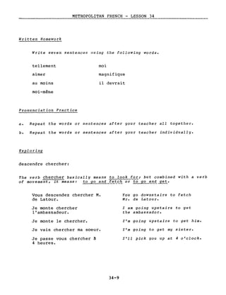 METROPOLITAN FRENCH - LESSON 34
Written Homework
Write seven sentences llsing the following words.
tellement
aimer
au moins
moi-même
Pronunciation Practice
moi
magnifique
il devrait
a. Repeat the words or sentences after gour teacher aIL together.
b. Repeat the words or sentences after gour teacher individuallg.
Exploring
descendre chercher:
The verb chercher basicallg means to look for; but combined with a verb
of movement, it means: to go and fet~l! or to go and _get.
Vous descendez chercher M.
de Latour.
Je monte chercher
l'ambassadeur.
Je monte le chercher.
Je vais chercher ma soeur.
Je passe vous chercher à
4 heures.
34-9
You go downstairs to fetch
Mr. de Latou r.
l am going upstairs to get
the ambassador.
l'm going upstairs to get him.
l'm going to get mg sister.
l'll pick gou up at 4 o'clock.
 